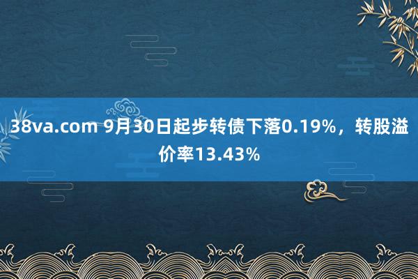 38va.com 9月30日起步转债下落0.19%，转股溢价率13.43%