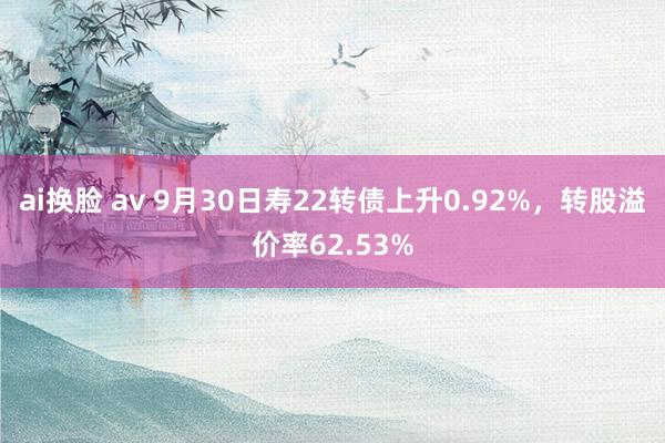 ai换脸 av 9月30日寿22转债上升0.92%，转股溢价率62.53%