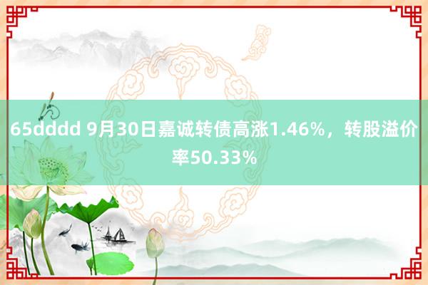 65dddd 9月30日嘉诚转债高涨1.46%，转股溢价率50.33%