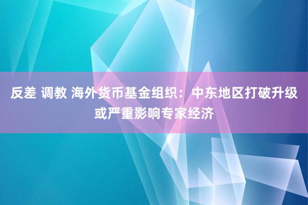 反差 调教 海外货币基金组织：中东地区打破升级或严重影响专家经济