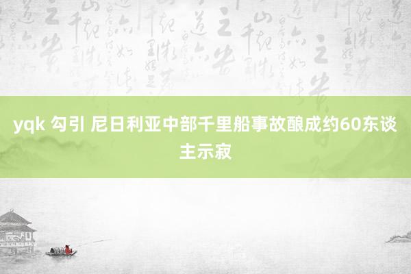 yqk 勾引 尼日利亚中部千里船事故酿成约60东谈主示寂