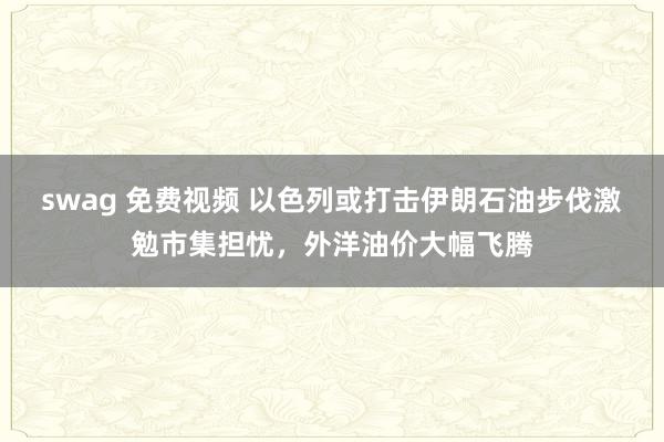 swag 免费视频 以色列或打击伊朗石油步伐激勉市集担忧，外洋油价大幅飞腾