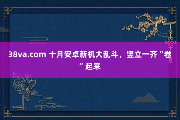 38va.com 十月安卓新机大乱斗，竖立一齐“卷”起来