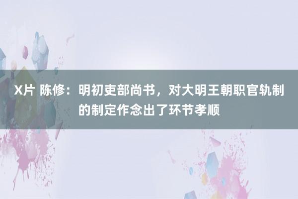 X片 陈修：明初吏部尚书，对大明王朝职官轨制的制定作念出了环节孝顺