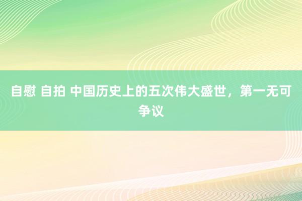 自慰 自拍 中国历史上的五次伟大盛世，第一无可争议