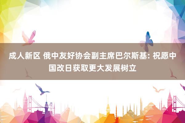 成人新区 俄中友好协会副主席巴尔斯基: 祝愿中国改日获取更大发展树立