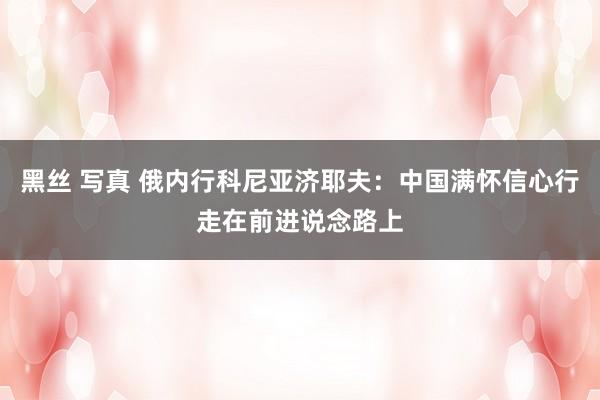 黑丝 写真 俄内行科尼亚济耶夫：中国满怀信心行走在前进说念路上