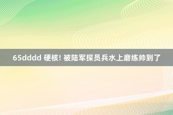 65dddd 硬核! 被陆军探员兵水上磨练帅到了