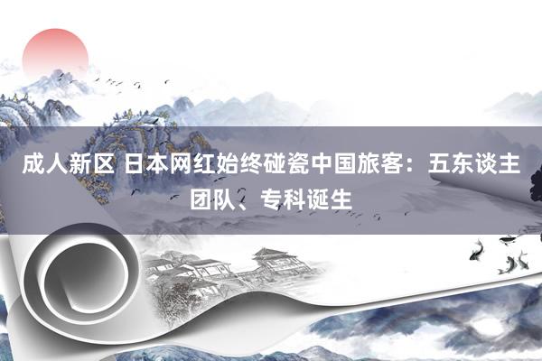 成人新区 日本网红始终碰瓷中国旅客：五东谈主团队、专科诞生