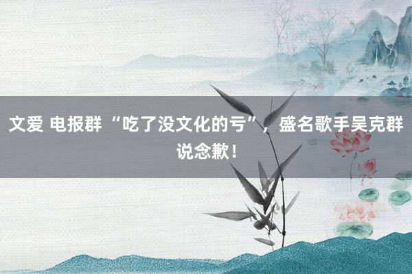 文爱 电报群 “吃了没文化的亏”，盛名歌手吴克群说念歉！