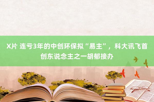 X片 连亏3年的中创环保拟“易主”，科大讯飞首创东说念主之一胡郁接办