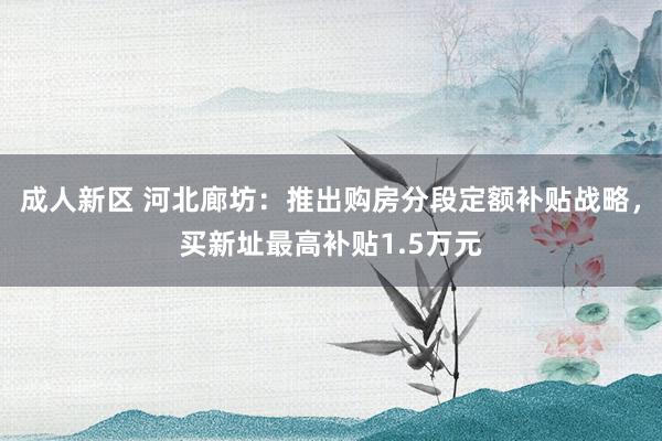 成人新区 河北廊坊：推出购房分段定额补贴战略，买新址最高补贴1.5万元