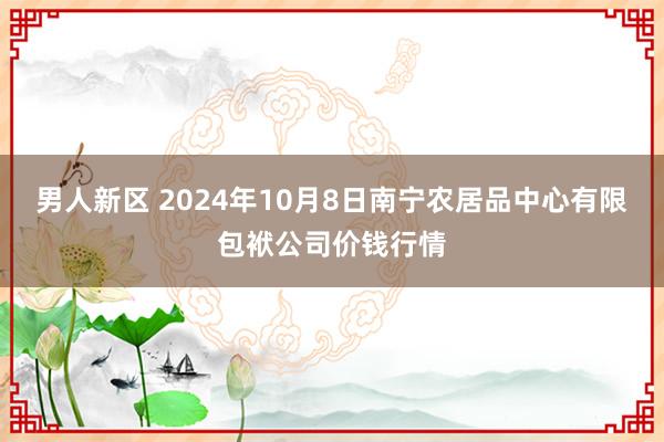 男人新区 2024年10月8日南宁农居品中心有限包袱公司价钱行情