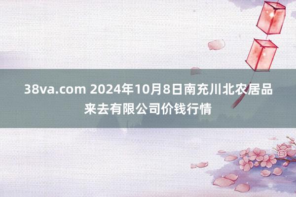 38va.com 2024年10月8日南充川北农居品来去有限公司价钱行情