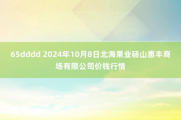 65dddd 2024年10月8日北海果业砀山惠丰商场有限公司价钱行情