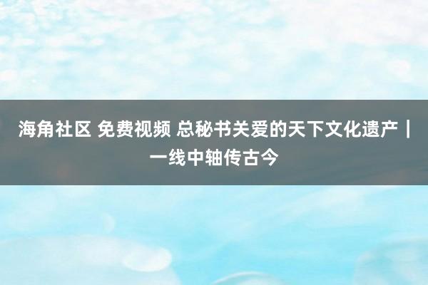 海角社区 免费视频 总秘书关爱的天下文化遗产｜一线中轴传古今