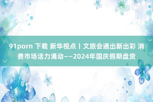 91porn 下载 新华视点丨文旅会通出新出彩 消费市场活力涌动——2024年国庆假期盘货