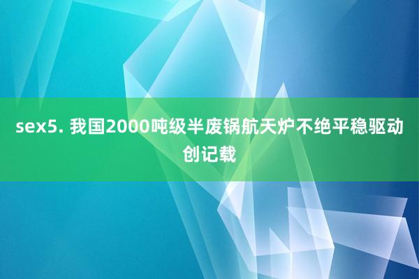 sex5. 我国2000吨级半废锅航天炉不绝平稳驱动创记载