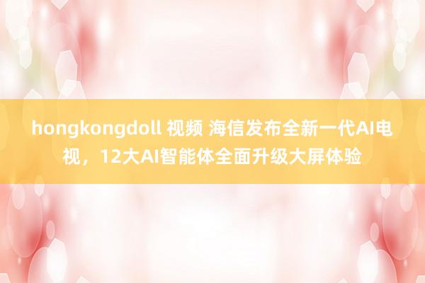 hongkongdoll 视频 海信发布全新一代AI电视，12大AI智能体全面升级大屏体验