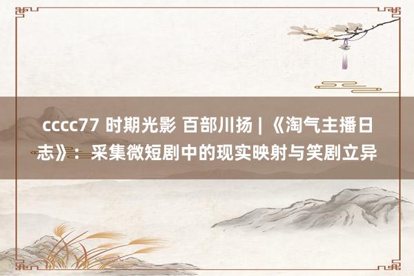 cccc77 时期光影 百部川扬 | 《淘气主播日志》：采集微短剧中的现实映射与笑剧立异