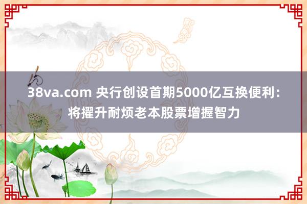 38va.com 央行创设首期5000亿互换便利：将擢升耐烦老本股票增握智力