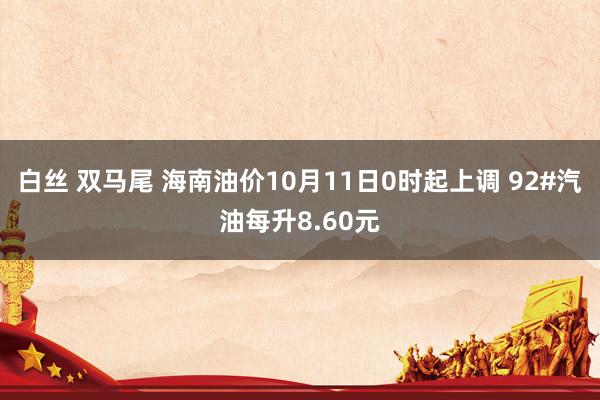 白丝 双马尾 海南油价10月11日0时起上调 92#汽油每升8.60元