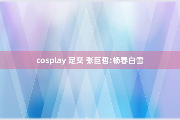 cosplay 足交 张巨哲:杨春白雪