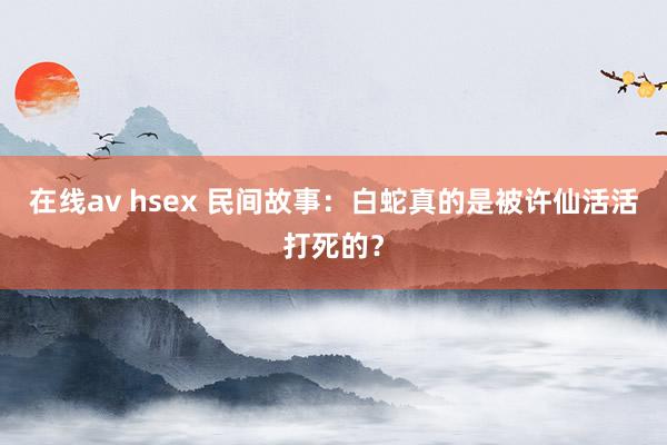 在线av hsex 民间故事：白蛇真的是被许仙活活打死的？