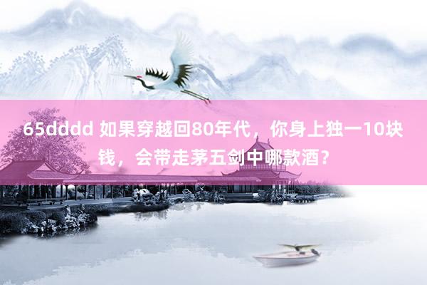 65dddd 如果穿越回80年代，你身上独一10块钱，会带走茅五剑中哪款酒？