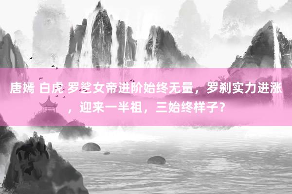 唐嫣 白虎 罗乷女帝进阶始终无量，罗刹实力进涨，迎来一半祖，三始终样子？