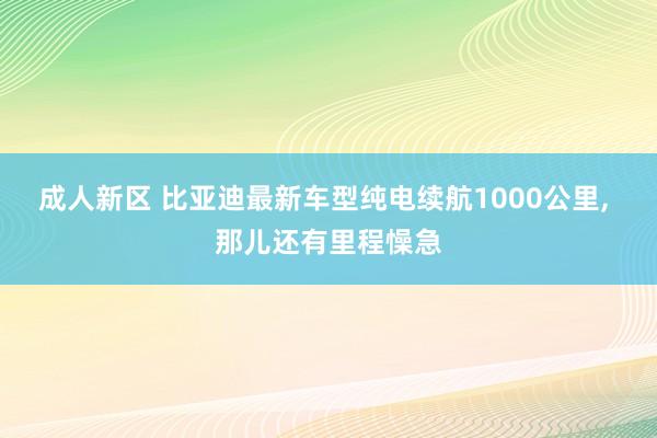 成人新区 比亚迪最新车型纯电续航1000公里， 那儿还有里程懆急