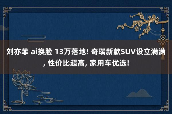 刘亦菲 ai换脸 13万落地! 奇瑞新款SUV设立满满， 性价比超高， 家用车优选!