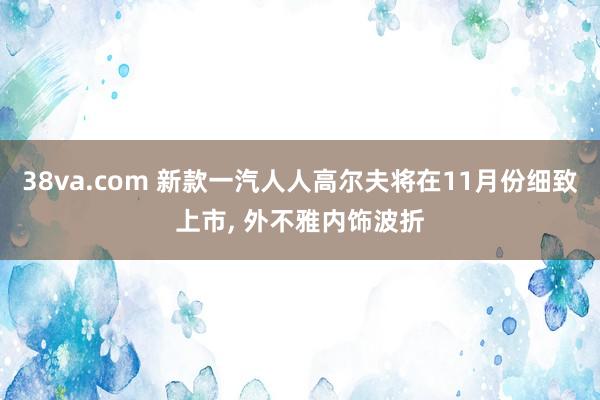 38va.com 新款一汽人人高尔夫将在11月份细致上市， 外不雅内饰波折