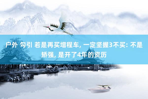 户外 勾引 若是再买增程车， 一定坚握3不买: 不是矫强， 是开了4年的资历