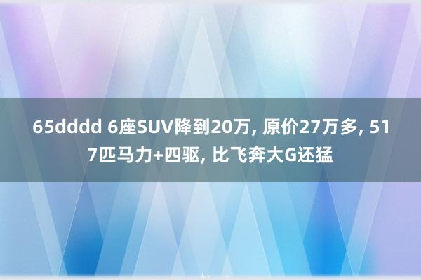 65dddd 6座SUV降到20万， 原价27万多， 517匹马力+四驱， 比飞奔大G还猛