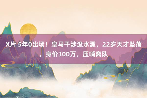 X片 5年0出场！皇马干涉汲水漂，22岁天才坠落，身价300万，压哨离队