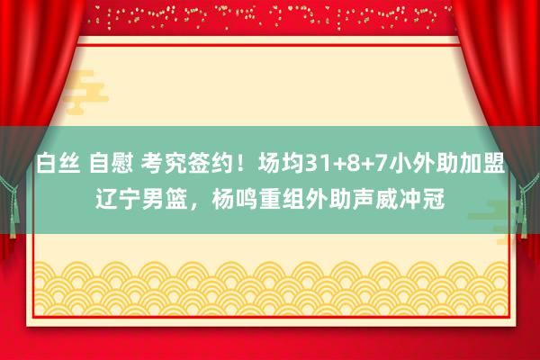 白丝 自慰 考究签约！场均31+8+7小外助加盟辽宁男篮，杨鸣重组外助声威冲冠