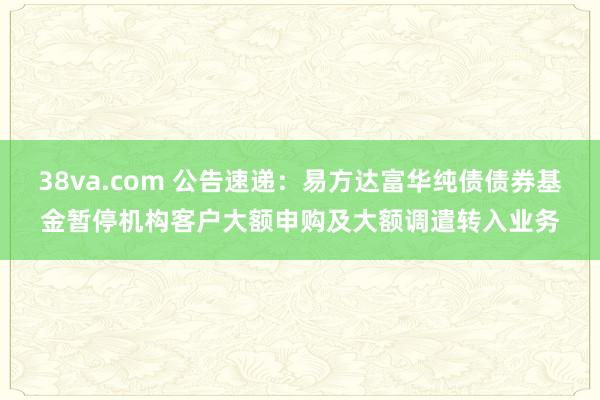 38va.com 公告速递：易方达富华纯债债券基金暂停机构客户大额申购及大额调遣转入业务