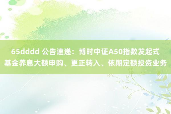 65dddd 公告速递：博时中证A50指数发起式基金养息大额申购、更正转入、依期定额投资业务