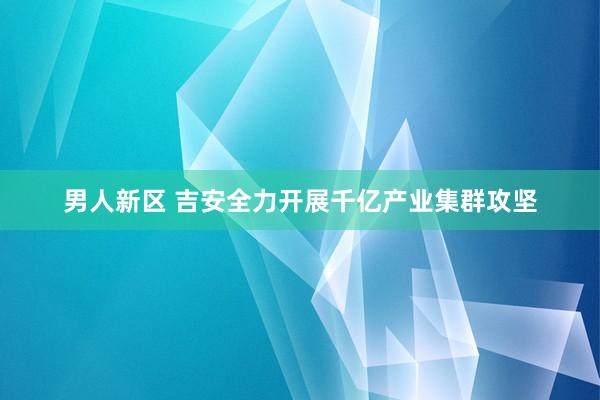 男人新区 吉安全力开展千亿产业集群攻坚