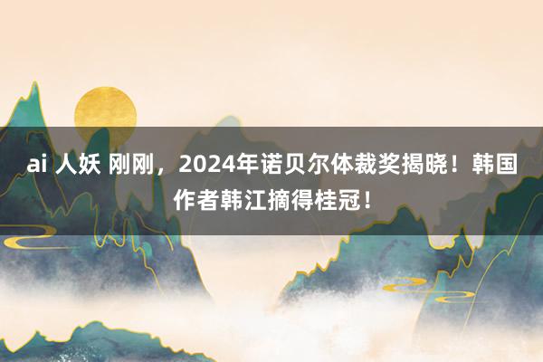 ai 人妖 刚刚，2024年诺贝尔体裁奖揭晓！韩国作者韩江摘得桂冠！