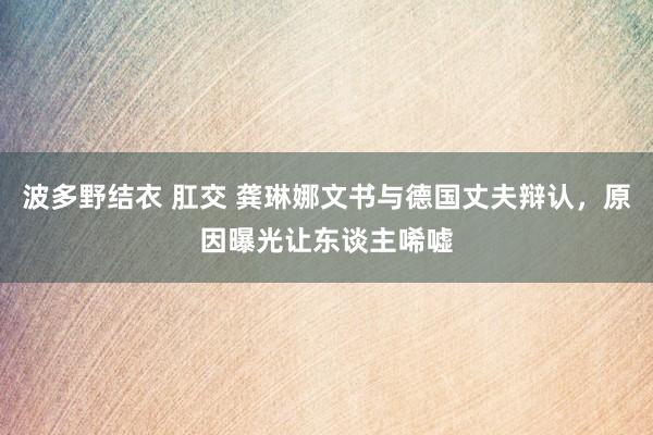 波多野结衣 肛交 龚琳娜文书与德国丈夫辩认，原因曝光让东谈主唏嘘