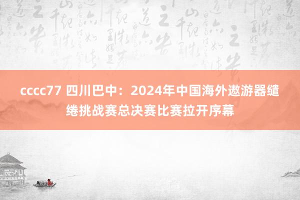 cccc77 四川巴中：2024年中国海外遨游器缱绻挑战赛总决赛比赛拉开序幕