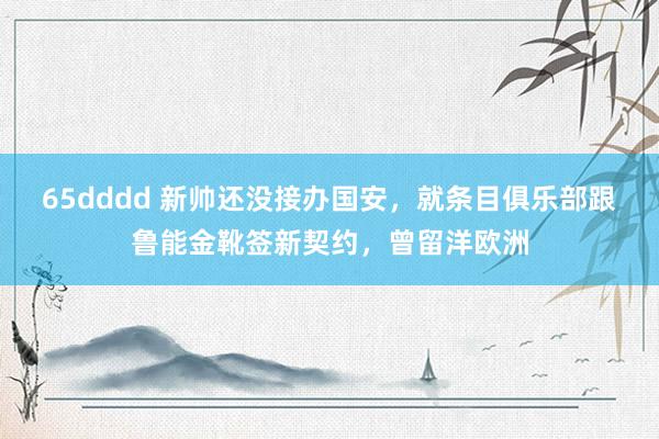 65dddd 新帅还没接办国安，就条目俱乐部跟鲁能金靴签新契约，曾留洋欧洲