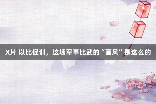 X片 以比促训，这场军事比武的“画风”是这么的