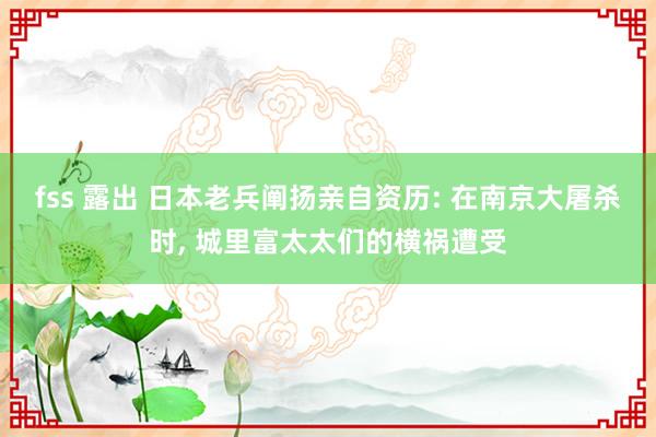 fss 露出 日本老兵阐扬亲自资历: 在南京大屠杀时， 城里富太太们的横祸遭受