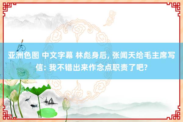 亚洲色图 中文字幕 林彪身后， 张闻天给毛主席写信: 我不错出来作念点职责了吧?