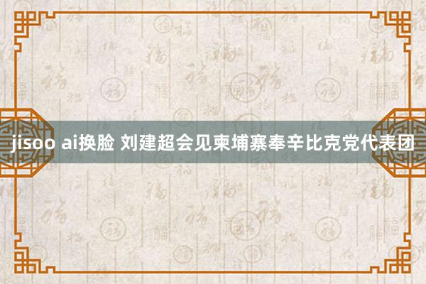 jisoo ai换脸 刘建超会见柬埔寨奉辛比克党代表团