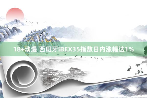 18+动漫 西班牙IBEX35指数日内涨幅达1%