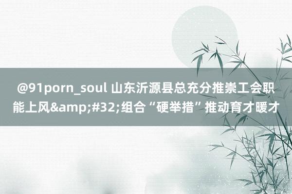 @91porn_soul 山东沂源县总充分推崇工会职能上风&#32;组合“硬举措”推动育才暖才